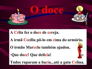 O doce
A Célia fez o doce de cereja.
A irmã Cecília pô-lo em cima do armário.
O irmão Marcelo também ajudou.
-Que doce! Que delícia!
Todos raparam a bacia...até a gata Celina.
 