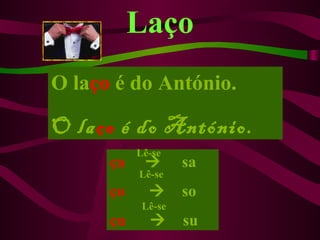 Laço
O laço é do António.

O laço é do António.
           Lê-se
      ça           sa
           Lê-se
      ço           so
            Lê-se
      çu           su
 