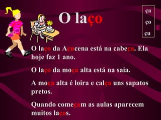 ça
         O laço                      ço
                                     çu

O laço da Açucena está na cabeça. Ela
hoje faz 1 ano.
O laço da moça alta está na saia.
A moça alta é loira e calça uns sapatos
pretos.
Quando começam as aulas aparecem
muitos laços.
 