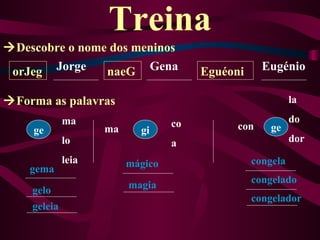 Treina
Descobre o nome dos meninos
 orJeg Jorge    naeG Gena              Eguéoni     Eugénio

Forma as palavras                                         la

             ma                   co                       do
    ge              ma     gi                con     ge
             lo                   a                        dor

             leia        mágico                  congela
    gema
                                                 congelado
    gelo                 magia
                                                 congelador
    geleia
 