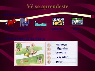 Vê se aprendeste
Lê os nomes


 burro   elefante   mar    guitarra       cisne


Faz a legenda da figura
                              carroça
                               figueira
                             cenoura
                               caçador
                             poço
 