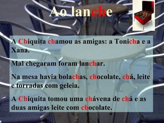 Ao lanche
A Chiquita chamou as amigas: a Tonicha e a
Xana.
Mal chegaram foram lanchar.
Na mesa havia bolachas, chocolate, chá, leite
e torradas com geleia.
A Chiquita tomou uma chávena de chá e as
duas amigas leite com chocolate.
 