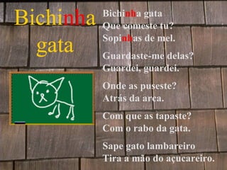Bichinha    Bichinha gata
            Que comeste tu?

  gata Guardaste-me delas?
            Sopinhas de mel.

            Guardei, guardei.
            Onde as puseste?
            Atrás da arca.
            Com que as tapaste?
            Com o rabo da gata.
            Sape gato lambareiro
            Tira a mão do açucareiro.
 