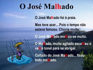O José Malhado
    O José Malhado foi à praia.
    Mas teve azar... Pois o tempo não
    estava famoso. Chovia muito.
    O José Malhado molhou-se muito.
    O Malhado, muito agitado escolheu o
    velho túnel para se abrigar.
    Coitado do José Malhado... ficou
    todo molhado.
 