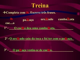 Treina
Completa com lh. Escreve três frases.

    lh          lh
              pa....aço        lh
                            ore....udo        lh
                                         camba....ota
 coe....o
1ª - _________________________________________
        O coelho deu uma cambalhota.


 2ª - O orelhudo saiu da toca e foi ter com o palhaço.
      _________________________________________


3ª - _________________________________________
       O palhaço vestiu-se de coelho.
 