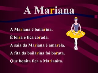 A Mariana
A Mariana é bailarina.
É loira e fica corada.
A saia da Mariana é amarela.
A fita da bailarina foi barata.
Que bonita fica a Marianita.
 