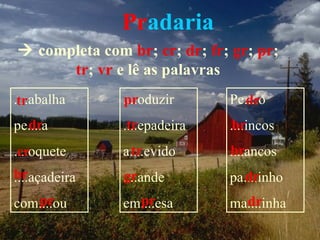 Pradaria
 completa com br; cr; dr; fr; gr; pr;
      tr; vr e lê as palavras
....abalha
 tr            ....oduzir
               pr             Pe....o
                                dr
  dr
pe....a         tr
               ....epadeira    br
                              ....incos
....oquete
 cr             tr
               a....evido     br
                              ....ancos
br
....açadeira   gr
               ....ande          dr
                              pa....inho
   pr
com....ou        pr
               em....esa        dr
                              ma....inha
 