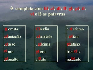  completa com bl; cl; dl; fl; gl; pl; tl;
           vl e lê as palavras


....oresta
 fl              ....áudia
                 Cl               a....etismo
                                    tl
pl
....antação       cl
                 ....aridade       pl
                                  a....icar
....asse
 cl                gl
                 .....icínia      pl
                                  ....átano
cl
....aro          gl
                 ....ória               cl
                                  trici....o
 pl
....analto         fl
                 a....ito           bl
                                  nu....ado
 