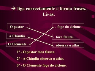  liga correctamente e forma frases.
                Lê-as.

 O pastor .                   . foge do ciclone.

A Cláudia .                  . toca flauta.
O Clemente .                 . observa o atlas
     1ª - O pastor toca flauta.
     2ª - A Cláudia observa o atlas.
     3ª - O Clemente foge do ciclone.
 