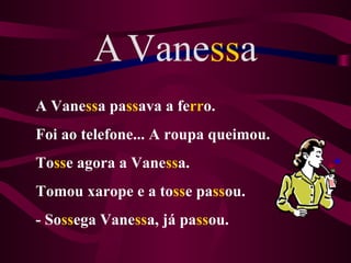 A Vanessa
A Vanessa passava a ferro.
Foi ao telefone... A roupa queimou.
Tosse agora a Vanessa.
Tomou xarope e a tosse passou.
- Sossega Vanessa, já passou.
 