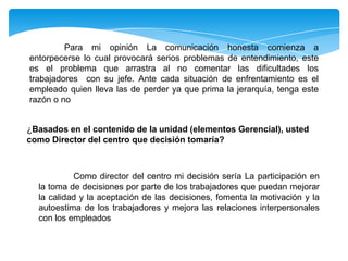 Para mi opinión La comunicación honesta comienza a
entorpecerse lo cual provocará serios problemas de entendimiento, este
es el problema que arrastra al no comentar las dificultades los
trabajadores con su jefe. Ante cada situación de enfrentamiento es el
empleado quien lleva las de perder ya que prima la jerarquía, tenga este
razón o no
¿Basados en el contenido de la unidad (elementos Gerencial), usted
como Director del centro que decisión tomaría?
Como director del centro mi decisión sería La participación en
la toma de decisiones por parte de los trabajadores que puedan mejorar
la calidad y la aceptación de las decisiones, fomenta la motivación y la
autoestima de los trabajadores y mejora las relaciones interpersonales
con los empleados
 