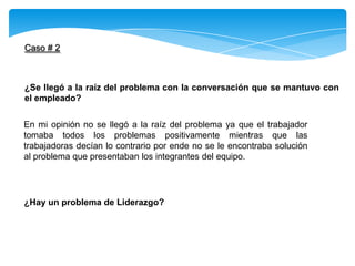 Caso # 2
¿Se llegó a la raíz del problema con la conversación que se mantuvo con
el empleado?
En mi opinión no se llegó a la raíz del problema ya que el trabajador
tomaba todos los problemas positivamente mientras que las
trabajadoras decían lo contrario por ende no se le encontraba solución
al problema que presentaban los integrantes del equipo.
¿Hay un problema de Liderazgo?
 