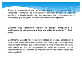 Según lo planteado el jefe no mostro liderazgo ya que no tuvo la
capacidad inmediata de una decisión correcta, donde El líder es
abordado y bombardeado por las personas con preocupaciones e
inquietudes que no logran resolver como lo son los empleados.
¿Cuándo hay verdadero trabajo en equipo, delegación e
implicación, la comunicación fluye en todas direcciones? ¿Qué
fallo?
Ciertamente Cuándo hay verdadero trabajo en equipo, delegación e
implicación, la comunicación fluye en todas direcciones, pero para este
caso se logra apreciar que la comunicación entre empleados no es del
todo buena ya que las empleadas no están de acuerdo con el
comportamiento del hombre de mediana edad haciéndole saber esa
situación al jefe.
 
