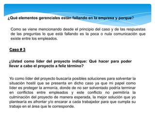 ¿Qué elementos gerenciales están fallando en la empresa y porque?
Como se viene mencionando desde el principio del caso y de las respuestas
de las preguntas lo que está fallando es la poca o nula comunicación que
existe entre los empleados.
Caso # 3
¿Usted como líder del proyecto indique: Qué hacer para poder
llevar a cabo el proyecto a feliz término?
Yo como líder del proyecto buscaría posibles soluciones para solventar la
situación hostil que se presenta en dicho caso ya que mi papel como
líder es proteger la armonía, donde de no ser solventado podría terminar
en conflictos entre empleados y este conflicto no permitiría la
culminación del proyecto de manera esperada, la mejor solución que yo
plantearía es afrontar y/o encarar a cada trabajador para que cumpla su
trabajo en el área que le corresponde.
 