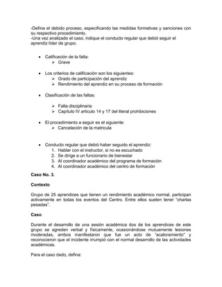 -Defina el debido proceso, especificando las medidas formativas y sanciones con
su respectivo procedimiento.
-Una vez analizado el caso, indique el conducto regular que debió seguir el
aprendiz líder de grupo.
 Calificación de la falta:
 Grave
 Los criterios de calificación son los siguientes:
 Grado de participación del aprendiz
 Rendimiento del aprendiz en su proceso de formación
 Clasificación de las faltas:
 Falta disciplinaria
 Capítulo IV articulo 14 y 17 del literal prohibiciones
 El procedimiento a seguir es el siguiente:
 Cancelación de la matricula
 Conducto regular que debió haber seguido el aprendiz:
1. Hablar con el instructor, si no es escuchado
2. Se dirige a un funcionario de bienestar
3. Al coordinador académico del programa de formación
4. Al coordinador académico del centro de formación
Caso No. 3.
Contexto
Grupo de 25 aprendices que tienen un rendimiento académico normal, participan
activamente en todas los eventos del Centro. Entre ellos suelen tener “charlas
pesadas”.
Caso
Durante el desarrollo de una sesión académica dos de los aprendices de este
grupo se agreden verbal y físicamente, ocasionándose mutuamente lesiones
moderadas, ambos manifestaron que fue un acto de “acaloramiento” y
reconocieron que el incidente irrumpió con el normal desarrollo de las actividades
académicas.
Para el caso dado, defina:
 