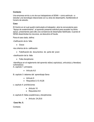 Contexto
Una empresa envía a uno de sus trabajadores al SENA – como estímulo - a
estudiar una tecnología relacionada con su área de desempeño, facilitándole el
horario de estudio.
Caso
El Centro en el cual quedó matriculado el trabajador, abre la convocatoria para
“Apoyo de sostenimiento”, el aprendiz presenta solicitud para acceder ha dicho
apoyo, presentando para ello una constancia de desempleo falsificada. Cuando el
SENA desembolsa los recursos, se descubre el fraude.
Para el caso dado, defina:
-Calificación de la falta
 Grave
-los criterios de la calificación
 Falsificación de documentos de parte del joven
-clasificación de la falta
 Falta disciplinaria
-Identifique en el reglamento del aprendiz el(los) capítulo(s), artículo(s) y literal(es)
vulnerado(s)
A. capítulo 1: principios
 Artículo:4,6
B. capítulo 3: deberes del aprendizaje Sena
 Artículo 9
 Requisitos:3,13,18,28
c. capítulo 4: prohibiciones
 Artículo 10
 Requisitos:5,9
d. capítulo 8: faltas académicas y disciplinarias
 Artículo: 24,25,6
Caso No. 5.
Contexto
 