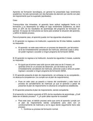 Aprendiz de formación tecnológica, en general ha presentado bajo rendimiento
académico; ha sido sancionado con dos llamados de atención por escrito con plan
de mejoramiento que ha superado (aprobados).
Caso
Transcurridos dos trimestres, el aprendiz tiene actitud negligente frente a la
formación y su desempeño se refleja en bajo rendimiento académico, es decir
tiene un 32% de los resultados de aprendizaje del programa de formación sin
aprobar. El equipo de instructores se reúne para analizar la situación del aprendiz,
y definir el debido proceso.
Para el presente caso, el aprendiz puede vivir las siguientes situaciones:
A: El aprendiz no regresa a la Institución, superando los 30 días hábiles, sustente
su respuesta.
 El aprendiz en este caso entra en un proceso de deserción, por tal motivo
se le da inmediatamente cancelación de matrícula, adicional a esto 2 años
sin poder ingresar o acceder a ningún programa de formación SENA.
B: El aprendiz no regresa a la Institución, durante los siguientes 3 meses, sustente
su respuesta.
 Es igual que el primer caso solo que en este caso es de 3 meses y el
aprendiz entra en un proceso de deserción, por tal motivo se le da
inmediatamente cancelación de matrícula, adicional a esto 2 años sin poder
ingresar o acceder a ningún programa de formación SENA.
C: El aprendiz presenta el plan de mejoramiento, sin embargo no es competente -
no alcanza la competencia- (no cumple con el plan de mejoramiento).
 Pues en este caso ya pasaría a manos del coordinador y este hace el
proceso de cancelamiento de matrícula ya que el aprendiz a pesar de
presentar el plan de mejoramiento no alcanza la competencia establecida.
D: El aprendiz presenta el plan de mejoramiento, siendo competente.
Si el aprendiz no hubiera superado el 50% de los resultados de aprendizaje, ¿Cuál
debe ser el debido proceso? Y ¿A quién debe reportar la novedad?
 Para este caso, el debido proceso seria que como el aprendiz cumple con
el plan de mejoramiento siendo competente pero claro con un
condicionamiento de matrícula y se le sigue dando seguimiento tiene este
proceso:
1. Continúa su proceso de formación normal.
 
