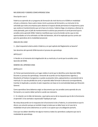 MIS DERECHOS Y DEBERES COMO APRENDIZ SENA 
Descripción caso 1 
Federico es aprendiz de un programa de formación de nivel técnico en el SENA en modalidad 
virtual y a distancia. Hace cuatro meses inició su proceso de formación y su instructor le ha 
solicitado que visite una empresa para observar el espacio donde permanece la maquinaria y para 
que analice el mantenimiento que se le hace a la misma. Federico llega a la empresa a efectuar la 
visita planeada, pero el jefe de mantenimiento le solicita que presente el carné personal que lo 
acredita como aprendiz SENA. Federico manifiesta que nunca ha tenido carné y que en dos 
oportunidades se lo ha solicitado a la líder de bienestar, ella le ha explicado que los carnés son 
para los aprendices de la modalidad presencial. 
ANALISIS DEL CASO 
1. ¿Qué respuesta la daría usted a Federico y en qué capítulo del Reglamento se basaría? 
Son derechos del aprendiz SENA durante el proceso de aprendizaje: 
ARTICULO 7 
4. Recibir en el momento de la legalización de su matrícula, el carné que lo acredite como 
Aprendiz del SENA. 
DEBERES DEL APRENDIZ SENA 
ARTÍCULO 9 
14. Portar permanentemente y en lugar visible el carné que lo identifica como Aprendiz SENA, 
Durante su proceso de aprendizaje, renovarlo de acuerdo con las disposiciones vigentes y 
Devolverlo al finalizar el programa o cuando se presente retiro, aplazamiento o cancelación de la 
matrícula. En caso de pérdida de carné, el aprendiz debe formular la denuncia correspondiente, 
tramitar el duplicado y cancelar el valor respectivo con base en la normatividad dada por Dirección 
General. 
Como aprendices Sena debemos exigir un documento que nos acredite como aprendiz de una 
formación y es nuestro deber portarlo cuando sea necesario. 
2. En relación con la líder de bienestar, ¿qué opina acerca de la respuesta que le dio la funcionaria 
al aprendiz? ¿Fue acertada o equivocada? Expliqué por qué. 
No estoy desacuerdo con la respuesta de la funcionaria le dio a Federico, lo conveniente es que le 
dieran una solución porque yo también tengo la duda que se debe hacer en el caso de la 
modalidad virtual como obtenemos un carnet si se supone que una obligación portarlo. 
Creo que nos deben identificar de alguna manera a todos los aprendices cualquiera que sea la 
modalidad de aprendizaje. 
 