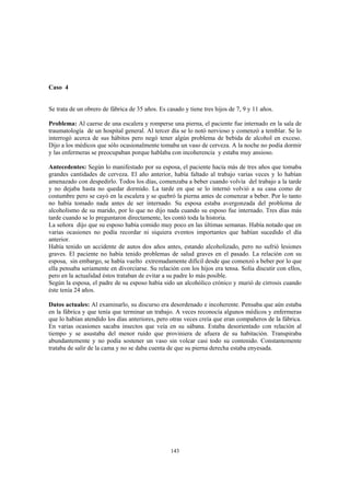 143
Caso 4
Se trata de un obrero de fábrica de 35 años. Es casado y tiene tres hijos de 7, 9 y 11 años.
Problema: Al caerse de una escalera y romperse una pierna, el paciente fue internado en la sala de
traumatología de un hospital general. Al tercer día se lo notó nervioso y comenzó a temblar. Se lo
interrogó acerca de sus hábitos pero negó tener algún problema de bebida de alcohol en exceso.
Dijo a los médicos que sólo ocasionalmente tomaba un vaso de cerveza. A la noche no podía dormir
y las enfermeras se preocupaban porque hablaba con incoherencia y estaba muy ansioso.
Antecedentes: Según lo manifestado por su esposa, el paciente hacía más de tres años que tomaba
grandes cantidades de cerveza. El año anterior, había faltado al trabajo varias veces y lo habían
amenazado con despedirlo. Todos los días, comenzaba a beber cuando volvía del trabajo a la tarde
y no dejaba hasta no quedar dormido. La tarde en que se lo internó volvió a su casa como de
costumbre pero se cayó en la escalera y se quebró la pierna antes de comenzar a beber. Por lo tanto
no había tomado nada antes de ser internado. Su esposa estaba avergonzada del problema de
alcoholismo de su marido, por lo que no dijo nada cuando su esposo fue internado. Tres días más
tarde cuando se lo preguntaron directamente, les contó toda la historia.
La señora dijo que su esposo había comido muy poco en las últimas semanas. Había notado que en
varias ocasiones no podía recordar ni siquiera eventos importantes que habían sucedido el día
anterior.
Había tenido un accidente de autos dos años antes, estando alcoholizado, pero no sufrió lesiones
graves. El paciente no había tenido problemas de salud graves en el pasado. La relación con su
esposa, sin embargo, se había vuelto extremadamente difícil desde que comenzó a beber por lo que
ella pensaba seriamente en divorciarse. Su relación con los hijos era tensa. Solía discutir con ellos,
pero en la actualidad éstos trataban de evitar a su padre lo más posible.
Según la esposa, el padre de su esposo había sido un alcohólico crónico y murió de cirrosis cuando
éste tenía 24 años.
Datos actuales: Al examinarlo, su discurso era desordenado e incoherente. Pensaba que aún estaba
en la fábrica y que tenía que terminar un trabajo. A veces reconocía algunos médicos y enfermeras
que lo habían atendido los días anteriores, pero otras veces creía que eran compañeros de la fábrica.
En varias ocasiones sacaba insectos que veía en su sábana. Estaba desorientado con relación al
tiempo y se asustaba del menor ruido que proviniera de afuera de su habitación. Transpiraba
abundantemente y no podía sostener un vaso sin volcar casi todo su contenido. Constantemente
trataba de salir de la cama y no se daba cuenta de que su pierna derecha estaba enyesada.
 