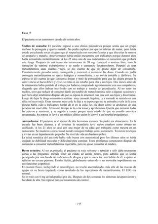 145
Caso 5
El paciente es un camionero casado de treinta años.
Motivo de consulta: El paciente ingresó a una clínica psiquiátrica porque sentía que un grupo
mafioso lo perseguía y quería matarlo. No podía explicar por qué lo habrían de matar, pero había
estado escuchando voces de gente que él sospechada eran narcotraficantes y que discutían la manera
de atraparlo y matarlo. Anteriormente había tenido encuentros con traficantes porque durante años
había consumido metanfetamina. A los 25 años uno de sus compañeros lo convenció que probara
esta droga. Después de una inyección intravenosa de 20 mg. comenzó a sentirse bien, tuvo la
sensación de sentirse todopoderoso y su sueño y cansancio desaparecieron. Después de usar
metanfetamina unas cuantas veces, se dio cuenta de que no podía dejar de consumirla.
Constantemente pensaba cómo conseguirla y comenzó a aumentar las dosis. Cuando no podía
conseguir metanfetamina se sentía letárgico y somnoliento, y se volvía irritable y disfórico. Su
esposa se dió cuenta de que consumía drogas y trató de persuadirlo para que las dejara porque la
convivencia se hacía difícil y él se covertía en un estorbo para ella y sus hijos. Dos meses antes de
la internación había perdido el trabajo por haberse comportado agresivamente con sus compañeros,
alegando que ellos habían interferido con su trabajo y tratado de perjudicarlo. Al no tener los
medios, tuvo que reducir el consumo diario inyectable de metanfetamina, sólo a algunas ocasiones y
por fin la dejó totalmente después de que su esposa lo amenazó con irse con sus hijos y divorciarse.
Luego de dejar la droga comenzó a sentirse muy cansado, lúgubre, y a menudo se sentaba en una
silla sin hacer nada. Unas semanas más tarde le dijo a su esposa que no se animaba a salir de la casa
porque había oído a traficantes hablar de él en la calle, les oía decir cómo se desharían de una
persona tan inservible. Al mismo tiempo se lo veía tenso y aprehensivo. Quería que cerraran todas
las puertas y ventanas, y se negaba a comer porque tenía miedo de que su comida estuviera
envenenada. Su esposa lo llevó a un médico clínico quien lo derivó a un hospital psiquiátrico.
Antecedentes: El paciente es el menor de dos hermanos varones. Su padre era almacenero. En la
escuela fue buen alumno, y al terminar la secundaria tuvo varios empleos como obrero no
calificado. A los 21 años se casó con una mujer de su edad que trabajaba como mesera en un
restaurante. Se mudaron a otra ciudad donde consiguió trabajo como camionero. Tuvieron tres hijos
y vivían en un departamento pequeño. Su nivel de vida era bastante pobre.
La salud somática del paciente había sido buena con anterioridad pero los últimos años se había
quejado de debilidad muscular y dificultad para caminar. Estos problemas comenzaron después de
comenzar a consumir metanfetamina inyectable, pero no quiso consultar al médico.
Datos actuales: Al ser examinado, el paciente se veía reticente y retraído y sólo daba respuestas
cortas a las preguntas. Parecía tener un estado de ánimo neutro, pero admitió que se sentía
perseguido por una banda de traficantes de drogas y que a veces los oía hablar de él, a quien se
referían en tercera persona. Estaba lúcido, globalmente orientado y no mostraba impedimento en
sus funciones cognitivas.
El examen físico, incluyendo el neurológico, no reveló anormalidades más allá de las marcas de
agujas en su brazo izquierdo como resultado de las inyecciones de metanfetamina. El EEG era
normal.
Se lo trató con 6 mg de haloperidol por día. Después de dos semanas los síntomas desaparecieron y
fue dado de alta. No regresó para su tratamiento de control.
 