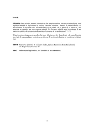146
Caso 5
Discusión: Este paciente presenta síntomas de tipo esquizofrénicos, los que se desarrollaron unas
semanas después de interrumpir un largo y constante consumo abusivo de metanfetamina. El
advenimiento de perturbaciones psicóticas parece relacionado con el abuso de la sustancia y no
aparenta ser causado por otro trastorno mental. Por lo tanto coincide con los criterios de un
trastorno psicótico de comienzo tardío debido al consumo de metanfetamina (F15.75).
El paciente también parece responder al criterio del síndrome de dependencia a la metanfetamina
con falta de capacidad para controlarse, y síntomas de abstinencia durante un período mayor de un
mes.
F15.75 Trastorno psicótico de comienzo tardío, debido al consumo de metanfetamina
con diagnóstico subsidiario de
F15.2 Síndrome de dependencia por consumo de metanfetamina.
 