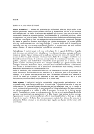 147
Caso 6
Se trata de un joven soltero de 25 años.
Motivo de consulta: El paciente fue persuadido por su hermano para que busque ayuda en un
hospital psiquiátrico porque tenía reacciones violentas y pensamientos suicidas. Cinco semanas
antes había atacado a su madre sin advertencia y pegándole salvajemente, hasta que su hermano fue
en su ayuda. Durante las semanas siguientes tuvo una cantidad de explosiones agresivas y varias
veces amenazó con quitarse la vida. Explicó el ataque a su madre diciendo que ella había tratado de
perjudicarlo y que había recibido instrucciones de una fuerza extraterrestre para pegarle. Después
del ataque se encerró en sí mismo, absorbido por sus propios pensamientos, y a menudo hablaba
solo aún cuando otras personas estuvieran alrededor. A veces su familia tenía la impresión que
escuchaba voces que otras personas no podían oir. Le dijo a su hermano mayor que tenía miedo de
atacar a alguien, o de matarse; temía perder control de sus propios actos.
Antecedentes: El paciente creció en la zona rural del país. Era el segundo de 10 hijos. Su padre
tenía tierras pero era adicto al opio y trabajaba muy poco. La madre trabajaba la granja, sembrando
cereales y criando algunos animales con la ayuda de sus hijos más chicos. El paciente dejó la
escuela en el noveno grado para seguir estudiando música. Se fue de su casa y pasó los últimos años
de su adolescencia en la casa de un músico, un viejo amigo de su padre quien le enseñó a tocar la
guitarra. Aprendió a tocar bastante bien y se convirtió en un apasionado por la música. Tocó la
guitarra en varios conciertos pero nunca pudo conseguir un trabajo fijo o ganar suficiente dinero
como para mantenerse. Su hermano mayor, un maestro, lo ayudaba financieramente. Eventualmente
a los 23 años el paciente se mudó con él. Se llevaban razonablemente bien siempre y cuando su
hermano no interfiriera con su voluntad de estar solo.
Antes de enfermarse había sido bastante ambicioso con respecto a su actividad, quería convertirse
en un gran músico. Solía sentarse durante horas solo en su habitación, para tocar la guitarra. Sin
embargo, no le gustaba tocar en presencia de otros y se mostraba indiferente a las alabanzas o
críticas. Su interés por la música era abrumador y tenía poco contacto social. No se lo veía
interesado en tener novia ni tenía amigos íntimos de su mismo sexo.
Datos actuales: El paciente era un joven bien parecido y estaba vestido apropiadamente. Al ser
examinado estaba tenso, hablaba rápido y en forma excitada. Tenía tendencia a agitar la mano sin
razón aparente. Su conversación estaba interrumpida por interpolaciones, y de vez en cuando se
volvía incoherente e incomprensible. Se sonreía superficial e inapropiadamente. En la expresión de
sus afectos era cerrado y se enojaba al hablar de su madre. Decía que ella lo hubiera querido
muerto. Expresaba temor porque un poder extraterrestre llevaría su mente a otro planeta. Explicaba
que este poder controlaba sus pensamientos y le daba órdenes para lastimar a otras personas.
Aparentemente el poder extraterrestre hablaba sobre la situación de Ibrahim. Le decía que su madre
lo quería ver muerto y le había dado instrucciones para matarla. Los últimos días antes de la
internación, Ibrahim consideró la idea de matarse para impedir que el poder extraño tomara total
control de él.
 