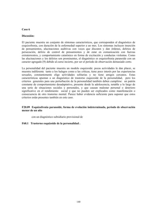 148
Caso 6
Discusión:
El paciente muestra un conjunto de síntomas característicos, que corresponden al diagnóstico de
ezquizofrenia, con duración de la enfermedad superior a un mes. Los síntomas incluyen inserción
de pensamientos, alucinaciones auditivas con voces que discuten y dan órdenes, delirios de
persecución, delirio de control de pensamientos y de estar en comunicación con fuerzas
extraterrestres, y comportamiento catatónico en forma de excitación y conductas violentas. Como
las alucinaciones y los delirios son prominentes, el diagnóstico es esquizofrenia paranoide con un
caracter agregado (9) debido al curso incierto, por ser el período de observación demasiado corto.
La personalidad del paciente muestra un modelo esquizoide: pocas actividades le dan placer, se
muestra indiferente tanto a los halagos como a las críticas, tiene poco interés por las experiencias
sexuales, constantemente elige actividades solitarias y no tiene amigos cercanos. Estas
características apuntan a un diagnóstico de trastorno esquizoide de la personalidad, pero los
criterios generales para una perturbación de la personalidad también deben cumplirse: un patrón
constante de comportamiento desadaptativo, presente desde la adolescencia, notable a lo largo de
una serie de situaciones sociales y personales, y que causan malestar personal o deterioro
significativo en el rendimiento social y que no pueden ser explicados como manifestación o
consecuencia de otro trastorno mental. Parece haber evidencia suficiente para suponer que estos
criterios están presentes también en este caso.
F20.09 Esquizofrenia paranoide, forma de evolución indeterminada, período de observación
menor de un año
con un diagnóstico subsidiario provisional de
F60.1 Trastorno esquizoide de la personalidad .
 
