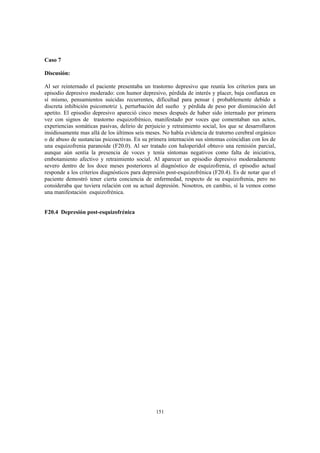 151
Caso 7
Discusión:
Al ser reinternado el paciente presentaba un trastorno depresivo que reunía los criterios para un
episodio depresivo moderado: con humor depresivo, pérdida de interés y placer, baja confianza en
sí mismo, pensamientos suicidas recurrentes, dificultad para pensar ( probablemente debido a
discreta inhibición psicomotriz ), perturbación del sueño y pérdida de peso por disminución del
apetito. El episodio depresivo apareció cinco meses después de haber sido internado por primera
vez con signos de trastorno esquizofrénico, manifestado por voces que comentaban sus actos,
experiencias somáticas pasivas, delirio de perjuicio y retraimiento social, los que se desarrollaron
insidiosamente mas allá de los últimos seis meses. No había evidencia de tratorno cerebral orgánico
o de abuso de sustancias psicoactivas. En su primera internación sus síntomas coincidían con los de
una esquizofrenia paranoide (F20.0). Al ser tratado con haloperidol obtuvo una remisión parcial,
aunque aún sentía la presencia de voces y tenía síntomas negativos como falta de iniciativa,
embotamiento afectivo y retraimiento social. Al aparecer un episodio depresivo moderadamente
severo dentro de los doce meses posteriores al diagnóstico de esquizofrenia, el episodio actual
responde a los criterios diagnósticos para depresión post-esquizofrénica (F20.4). Es de notar que el
paciente demostró tener cierta conciencia de enfermedad, respecto de su esquizofrenia, pero no
consideraba que tuviera relación con su actual depresión. Nosotros, en cambio, sí la vemos como
una manifestación esquizofrénica.
F20.4 Depresión post-esquizofrénica
 