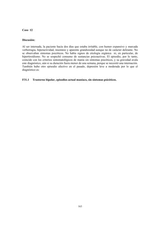 163
Caso 12
Discusión:
Al ser internada, la paciente hacía dos días que estaba irritable, con humor expansivo y marcada
verborragia, hiperactividad, insomnio y aparente grandiosidad aunque no de carácter delirante. No
se observaban síntomas psicóticos. No había signos de etiología orgánica ni, en particular, de
hipertiroidismo. No se sospechó consumo de sustancias psicoactivas. El episodio, por lo tanto,
coincide con los criterios sintomatológicos de manía sin síntomas psicóticos, y su gravedad avala
este diagnóstico, aún si su duración fuera menor de una semana, porque se necesitó una internación.
También hubo otro episodio afectivo en el pasado, depresión leve a moderada por lo que el
diagnóstico es:
F31.1 Trastorno bipolar, episodios actual maníaco, sin síntomas psicóticos.
 