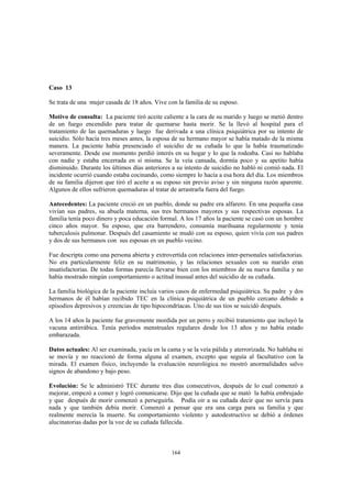 164
Caso 13
Se trata de una mujer casada de 18 años. Vive con la familia de su esposo.
Motivo de consulta: La paciente tiró aceite caliente a la cara de su marido y luego se metió dentro
de un fuego encendido para tratar de quemarse hasta morir. Se la llevó al hospital para el
tratamiento de las quemaduras y luego fue derivada a una clínica psiquiátrica por su intento de
suicidio. Sólo hacía tres meses antes, la esposa de su hermano mayor se había matado de la misma
manera. La paciente había presenciado el suicidio de su cuñada lo que la había traumatizado
severamente. Desde ese momento perdió interés en su hogar y lo que la rodeaba. Casi no hablaba
con nadie y estaba encerrada en sí misma. Se la veía cansada, dormía poco y su apetito había
disminuido. Durante los últimos días anteriores a su intento de suicidio no habló ni comió nada. El
incidente ocurrió cuando estaba cocinando, como siempre lo hacía a esa hora del día. Los miembros
de su familia dijeron que tiró el aceite a su esposo sin previo aviso y sin ninguna razón aparente.
Algunos de ellos sufrieron quemaduras al tratar de arrastrarla fuera del fuego.
Antecedentes: La paciente creció en un pueblo, donde su padre era alfarero. En una pequeña casa
vivían sus padres, su abuela materna, sus tres hermanos mayores y sus respectivas esposas. La
familia tenía poco dinero y poca educación formal. A los 17 años la paciente se casó con un hombre
cinco años mayor. Su esposo, que era barrendero, consumía marihuana regularmente y tenía
tuberculosis pulmonar. Después del casamiento se mudó con su esposo, quien vivía con sus padres
y dos de sus hermanos con sus esposas en un pueblo vecino.
Fue descripta como una persona abierta y extrovertida con relaciones inter-personales satisfactorias.
No era particularmente feliz en su matrimonio, y las relaciones sexuales con su marido eran
insatisfactorias. De todas formas parecía llevarse bien con los miembros de su nueva familia y no
había mostrado ningún comportamiento o actitud inusual antes del suicidio de su cuñada.
La familia biológica de la paciente incluía varios casos de enfermedad psiquiátrica. Su padre y dos
hermanos de él habían recibido TEC en la clínica psiquiátrica de un pueblo cercano debido a
episodios depresivos y creencias de tipo hipocondríacas. Uno de sus tíos se suicidó después.
A los 14 años la paciente fue gravemente mordida por un perro y recibió tratamiento que incluyó la
vacuna antirrábica. Tenía períodos menstruales regulares desde los 13 años y no había estado
embarazada.
Datos actuales: Al ser examinada, yacía en la cama y se la veía pálida y aterrorizada. No hablaba ni
se movía y no reaccionó de forma alguna al examen, excepto que seguía al facultativo con la
mirada. El examen físico, incluyendo la evaluación neurológica no mostró anormalidades salvo
signos de abandono y bajo peso.
Evolución: Se le administró TEC durante tres días consecutivos, después de lo cual comenzó a
mejorar, empezó a comer y logró comunicarse. Dijo que la cuñada que se mató la había embrujado
y que después de morir comenzó a perseguirla. Podía oir a su cuñada decir que no servía para
nada y que también debía morir. Comenzó a pensar que era una carga para su familia y que
realmente merecía la muerte. Su comportamiento violento y autodestructivo se debió a órdenes
alucinatorias dadas por la voz de su cuñada fallecida.
 