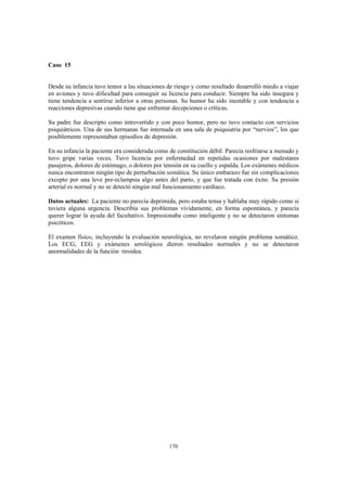 170
Caso 15
Desde su infancia tuvo temor a las situaciones de riesgo y como resultado desarrolló miedo a viajar
en aviones y tuvo dificultad para conseguir su licencia para conducir. Siempre ha sido insegura y
tiene tendencia a sentirse inferior a otras personas. Su humor ha sido inestable y con tendencia a
reacciones depresivas cuando tiene que enfrentar decepciones o críticas.
Su padre fue descripto como introvertido y con poco humor, pero no tuvo contacto con servicios
psiquiátricos. Una de sus hermanas fue internada en una sala de psiquiatría por “nervios”, los que
posiblemente representaban episodios de depresión.
En su infancia la paciente era considerada como de constitución débil. Parecía resfriarse a menudo y
tuvo gripe varias veces. Tuvo licencia por enfermedad en repetidas ocasiones por malestares
pasajeros, dolores de estómago, o dolores por tensión en su cuello y espalda. Los exámenes médicos
nunca encontraron ningún tipo de perturbación somática. Su único embarazo fue sin complicaciones
excepto por una leve pre-eclampsia algo antes del parto, y que fue tratada con éxito. Su presión
arterial es normal y no se detectó ningún mal funcionamiento cardíaco.
Datos actuales: La paciente no parecía deprimida, pero estaba tensa y hablaba muy rápido como si
tuviera alguna urgencia. Describía sus problemas vívidamente, en forma espontánea, y parecía
querer lograr la ayuda del facultativo. Impresionaba como inteligente y no se detectaron síntomas
psicóticos.
El examen físico, incluyendo la evaluación neurológica, no revelaron ningún problema somático.
Los ECG, EEG y exámenes serológicos dieron resultados normales y no se detectaron
anormalidades de la función tiroidea.
 