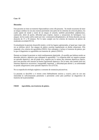 171
Caso 15
Discusión:
Esta paciente no tiene un trastorno hipocondríaco como ella presume. Su miedo recurrente de tener
un ataque cardíaco no era una creencia persistente sino parte de los síntomas de crisis de pánico, los
cuales aparte de miedo a morir de un ataque al corazón, también presentaban: palpitaciones,
sudoración, dolor de pecho, dificultad para respirar, mareos y sensaciones de hormigueo. Los
ataques -de los cuales sufría cuatro por mes- comenzaron abruptamente y de forma discreta con una
duración de 15 a 30 minutos. Por lo tanto cumple con los criterios de trastorno de pánico de
moderada severidad (F41.0).
Eventualmente la paciente desarrolló miedo y evitó los lugares aglomerados, al igual que viajar sola
sin su teléfono móvil. Sus ataques de pánico ocurrían regularmente en dichas situaciones. Ello
responde a los criterios de agorafobia (F40.0). Esto sobrepasa e incluye el trastorno de pánico, por
lo que el diagnóstico es agorafobia con trastorno de pánico (F40.01).
Durante un tiempo la paciente se sintió medianamente deprimida. ¿Es posible que hubiera tenido un
desorden afectivo, depresivo que sobrepasó la agorafobia ? La respuesta debe ser negativa porque
un episodio depresivo, aún de grado leve, requiere por lo menos dos síntomas depresivos típicos,
pero esta paciente sólo muestra un humor ligeramente depresivo. Por lo tanto, aún cuando tiene tres
síntomas depresivos accesorios ( inseguridad, inquietud , y dificultad para dormir ), su enfermedad
no puede categorizarse como episodio depresivo leve (F32.0) .
No se sospecha de etiología orgánica o consumo de sustancias psicoactivas.
La paciente se describió a sí misma como habitualmente ansiosa y evasiva, pero no con una
intensidad lo suficientemente penetrante o persistente como para justificar un diagnóstico de
trastorno de la personalidad.
F40.01 Agorafobia, con trastorno de pánico.
 