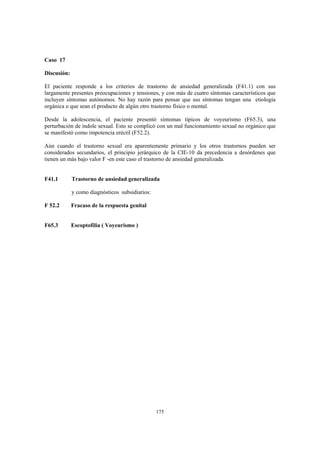 175
Caso 17
Discusión:
El paciente responde a los criterios de trastorno de ansiedad generalizada (F41.1) con sus
largamente presentes preocupaciones y tensiones, y con más de cuatro síntomas característicos que
incluyen síntomas autónomos. No hay razón para pensar que sus síntomas tengan una etiología
orgánica o que sean el producto de algún otro trastorno físico o mental.
Desde la adolescencia, el paciente presentó síntomas típicos de voyeurismo (F65.3), una
perturbación de índole sexual. Esto se complicó con un mal funcionamiento sexual no orgánico que
se manifestó como impotencia eréctil (F52.2).
Aún cuando el trastorno sexual era aparentemente primario y los otros trastornos pueden ser
considerados secundarios, el principio jerárquico de la CIE-10 da precedencia a desórdenes que
tienen un más bajo valor F -en este caso el trastorno de ansiedad generalizada.
F41.1 Trastorno de ansiedad generalizada
y como diagnósticos subsidiarios:
F 52.2 Fracaso de la respuesta genital
F65.3 Escoptofilia ( Voyeurismo )
 