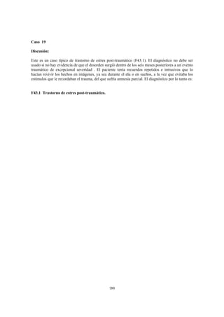 180
Caso 19
Discusión:
Este es un caso típico de trastorno de estres post-traumático (F43.1). El diagnóstico no debe ser
usado si no hay evidencia de que el desorden surgió dentro de los seis meses posteriores a un evento
traumático de excepcional severidad . El paciente tenía recuerdos repetidos e intrusivos que lo
hacían revivir los hechos en imágenes, ya sea durante el día o en sueños, a la vez que evitaba los
estímulos que le recordaban el trauma, del que sufría amnesia parcial. El diagnóstico por lo tanto es:
F43.1 Trastorno de estres post-traumático.
 