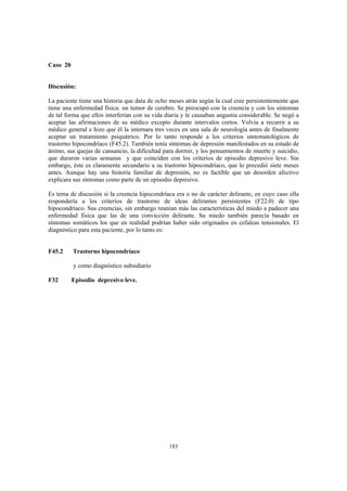 183
Caso 20
Discusión:
La paciente tiene una historia que data de ocho meses atrás según la cual cree persistentemente que
tiene una enfermedad física: un tumor de cerebro. Se preocupó con la creencia y con los síntomas
de tal forma que ellos interferían con su vida diaria y le causaban angustia considerable. Se negó a
aceptar las afirmaciones de su médico excepto durante intervalos cortos. Volvía a recurrir a su
médico general e hizo que él la internara tres veces en una sala de neurología antes de finalmente
aceptar un tratamiento psiquátrico. Por lo tanto responde a los criterios sintomatológicos de
trastorno hipocondríaco (F45.2). También tenía síntomas de depresión manifestados en su estado de
ánimo, sus quejas de cansancio, la dificultad para dormir, y los pensamientos de muerte y suicidio,
que duraron varias semanas y que coinciden con los criterios de episodio depresivo leve. Sin
embargo, éste es claramente secundario a su trastorno hipocondríaco, que lo precedió siete meses
antes. Aunque hay una historia familiar de depresión, no es factible que un desorden afectivo
explicara sus síntomas como parte de un episodio depresivo.
Es tema de discusión si la creencia hipocondríaca era o no de carácter delirante, en cuyo caso ella
respondería a los criterios de trastorno de ideas delirantes persistentes (F22.0) de tipo
hipocondríaco. Sus creencias, sin embargo reunían más las características del miedo a padecer una
enfermedad física que las de una convicción delirante. Su miedo también parecía basado en
síntomas somáticos los que en realidad podrían haber sido originados en cefaleas tensionales. El
diagnóstico para esta paciente, por lo tanto es:
F45.2 Trastorno hipocondríaco
y como diagnóstico subsidiario
F32 Episodio depresivo leve.
 