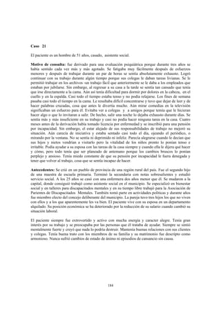 184
Caso 21
El paciente es un hombre de 51 años, casado, asistente social.
Motivo de consulta: fue derivado para una evaluación psiquiátrica porque durante tres años se
había sentido cada vez más y más agotado. Se fatigaba muy fácilmente después de esfuerzos
menores y después de trabajar durante un par de horas se sentía absolutamente exhausto. Logró
continuar con su trabajo durante algún tiempo porque sus colegas le daban tareas livianas. Se le
permitió trabajar en los archivos -un trabajo fácil que anteriormente se le daba a los empleados que
estaban por jubilarse. Sin embargo, al regresar a su casa a la tarde se sentía tan cansado que tenía
que irse directamente a la cama. Aún así tenía dificultad para dormir por dolores en la cabeza, en el
cuello y en la espalda. Casi todo el tiempo estaba tenso y no podía relajarse. Los fines de semana
pasaba casi todo el tiempo en la cama. Le resultaba difícil concentrarse y tuvo que dejar de leer y de
hacer palabras cruzadas, cosa que antes le divertía mucho. Aún mirar comedias en la televisión
significaban un esfuerzo para él. Evitaba ver a colegas y a amigos porque temía que le hicieran
hacer algo o que lo invitaran a salir. De hecho, salir una noche lo dejaba exhausto durante días. Se
sentía más y más insuficiente en su trabajo y casi no podía hacer ninguna tarea en la casa. Cuatro
meses antes de la derivación había tomado licencia por enfermedad y se inscribió para una pensión
por incapacidad. Sin embargo, el estar alejado de sus responsabilidades de trabajo no mejoró su
situación. Aún carecía de iniciativa y estaba sentado casi todo el día, ojeando el periódico, o
mirando por la ventana. No se sentía ni deprimido ni infeliz. Parecía alegrarse cuando le decían que
sus hijos y nietos vendrían a visitarlo pero la vitalidad de los niños pronto lo ponían tenso e
irritable. Podía ayudar a su esposa con las tareas de la casa siempre y cuando ella le dijera qué hacer
y cómo, pero todo tenía que ser planeado de antemano porque los cambios bruscos lo ponían
perplejo y ansioso. Tenía miedo constante de que su pensión por incapacidad le fuera denegada y
tener que volver al trabajo, cosa que se sentía incapaz de hacer.
Antecedentes: Se crió en un pueblo de provincia de una región rural del país. Fue el segundo hijo
de una maestra de escuela primaria. Terminó la secundaria con notas sobresalientes y estudió
servicio social. A los 25 años se casó con una enfermera dos años menor que él. Se mudaron a la
capital, donde consiguió trabajó como asistente social en el municipio. Se especializó en bienestar
social y en talleres para discapacitados mentales y en su tiempo libre trabajó para la Asociación de
Parientes de Discapacitados Mentales. También tomó parte en actividades políticas y durante años
fue miembro electo del concejo deliberante del municipio. La pareja tuvo tres hijos los que no viven
con ellos y a los que aparentemente les va bien. El paciente vive con su esposa en un departamento
alquilado. Su posición económica se ha deteriorado por la reducción de su salario cuando cambió su
situación laboral.
El paciente siempre fue extrovertido y activo con mucha energía y caracter alegre. Tenía gran
interés por su trabajo y se preocupaba por las personas que él trataba de ayudar. Siempre se sintió
mentalmente fuerte y creyó que nada lo podría destruir. Mantenía buenas relaciones con sus clientes
y colegas. Tenía buena trato con los miembros de su familia y su matrimonio fue descripto como
armonioso. Nunca sufrió cambios de estado de ánimo ni episodios de cansancio sin causa.
 