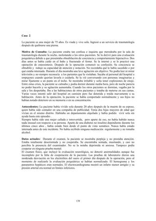 138
Caso 2
La paciente es una mujer de 75 años. Es viuda y vive sola. Ingresó a un servicio de traumatología
después de quebrarse una pierna.
Motivo de Consulta: La paciente estaba tan confusa e inquieta que merodeaba por la sala de
traumatología durante la noche, molestando a los otros pacientes. Se la derivó para una evaluación
psiquiátrica debido a que presentaba obnubilación de conciencia y comportamiento hiperactivo. Dos
días antes se había caído en el baño y fracturado el femur. Se la internó y se le practicó una
operación de osteosíntesis. Después de la operación comenzó su confusión. Su conciencia se
obnubiló y redujo su capacidad de atención y notación. No recordaba qué le había sucedido o por
qué estaba internada. Durante el día mostraba una leve agitación sin objetivo. No podía leer ni mirar
televisión y no siempre reconocía a los parientes que la visitaban. Sacaba al personal del hospital a
empujones cuando querían lavarla o cuidarla. Se la vió conversando con personas imaginarias y
mirar fijamente a un punto en el techo. Se mostraba irritable y solía tener explosiones de enojo.
Entre estas crisis, la paciente se calmaba y podía dormir durante media hora, pero de noche parecía
no poder hacerlo y su agitación aumentaba. Cuando los otros pacientes se dormían, vagaba por la
sala y los despertaba. Iba a las habitaciones de otros pacientes y trataba de meterse en sus camas.
Varias veces intentó salir del hospital en camisón pero fue detenida y traída nuevamente a su
habitación. Antes de la operación, la paciente se había comportado normalmente y sus hijos no
habían notado deterioro en su memoria o en su concentración.
Antecedentes: La paciente había vivido sola durante 20 años después de la muerte de su esposo,
quien había sido contador en una compañía de publicidad. Tenía dos hijas mayores de edad que
vivían en el mismo distrito. Habitaba un departamento alquilado y había podido vivir sola sin
ayuda hasta este episodio .
Siempre había sido una mujer callada e introvertida, pero aparte de eso, no había habido nunca
nada inusual con respecto a su persona. Aparte de una diabetes no insulino dependiente durante los
últimos cinco años , había estado bien desde el punto de vista somático. Nunca había estado
internada antes de este incidente. No había recibido ninguna medicación regularmente y no tomaba
alcohol.
Datos actuales: Durante el examen, la paciente se mostraba perpleja y no prestaba atención.
Estaba totalmente desorientada y no cooperaba. Se encontraba sentada, musitando, y casi no
percibía la presencia del examinador. No se la notaba deprimida ni ansiosa. Tampoco podía
cooperar en ninguna prueba mental.
El examen físico, que incluyó la evaluación neurológica, no detectó anormalidades aunque fue
incompleto por la falta de cooperación de la paciente. Las pruebas de laboratorio dieron una
moderada desviación en los electrolitos del suero el primer día después de la operación, pero al
momento de realizarle la evaluación psiquiátrica se habían normalizado. El hemograma y los
parametros hepáticos eran normales. El electrocardiograma mostró un infarto menor antigüo y su
presión arterial era normal en límites inferiores.
 