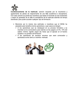 Condicionamiento de la matrícula: sanción impuesta por la incurrencia y
agotamiento de planes de mejoramiento de una falta académica o disciplinaria.
Con esta sanción se pierde los incentivos que hasta el momento se ese recibiendo
y según la gravedad de la falta la cancelación de la matricula además de tiempo
exonerado para poder acceder cualquier tipo de formación.
 Mencione por lo menos dos estímulos o incentivos que el SENA ha
adoptado para beneficio de los aprendices y qué casos se otorgan
 A los aprendices que se destaquen en su proceso formativo y se
inscriban en la convocatoria para tutorías se les pagara un 5%, 15% del
salario mínimo vigente según las horas que el ejecute en el horario
opuesto a su jornada de formación.
 A los aprendices de escasos recursos que sean convocador y
aprobados se les dará un incentivo mensual.
 
