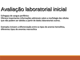 Avaliação laboratorial inicialAvaliação laboratorial inicial
Esfregaço de sangue periférico:Esfregaço de sangue periférico:
Oferece importantes informações adicionais sobre a morfologia das célulasOferece importantes informações adicionais sobre a morfologia das células
que não podem ser obtidos a partir de dados laboratoriais outros.que não podem ser obtidos a partir de dados laboratoriais outros.
Exemplos incluem a diferenciação entre os tipos de anemia hemolítica,Exemplos incluem a diferenciação entre os tipos de anemia hemolítica,
diferentes tipos de anemias macrocíticadiferentes tipos de anemias macrocítica
 