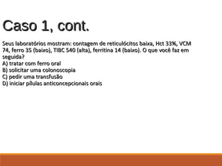 Caso 1, cont.Caso 1, cont.
Seus laboratórios mostram: contagem de reticulócitos baixa, Hct 33%, VCMSeus laboratórios mostram: contagem de reticulócitos baixa, Hct 33%, VCM
74, ferro 35 (baixo), TIBC 540 (alta), ferritina 14 (baixo). O que você faz em74, ferro 35 (baixo), TIBC 540 (alta), ferritina 14 (baixo). O que você faz em
seguida?seguida?
A) tratar com ferro oralA) tratar com ferro oral
B) solicitar uma colonoscopiaB) solicitar uma colonoscopia
C) pedir uma transfusãoC) pedir uma transfusão
D) iniciar pílulas anticoncepcionais oraisD) iniciar pílulas anticoncepcionais orais
 