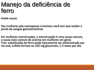 Manejo da deficiência deManejo da deficiência de
ferroferro
Avalie causa:Avalie causa:
Nas mulheres pós-menopausa e homens você tem que avaliar aNas mulheres pós-menopausa e homens você tem que avaliar a
perda de sangue gastrointestinal.perda de sangue gastrointestinal.
Em mulheres menstruadas, a menstruação é uma causa comum,Em mulheres menstruadas, a menstruação é uma causa comum,
a causa mais comum de anemia em mulheres em geral.a causa mais comum de anemia em mulheres em geral.
Trat: substituição de ferro pode tipicamente ser administrado porTrat: substituição de ferro pode tipicamente ser administrado por
via oral, sulfato ferroso ou 325 mg gluconato, 1-3 vezes por dia.via oral, sulfato ferroso ou 325 mg gluconato, 1-3 vezes por dia.
 