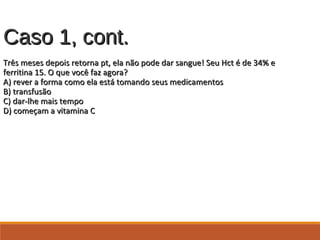 Caso 1, cont.Caso 1, cont.
Três meses depois retorna pt, ela não pode dar sangue! Seu Hct é de 34% eTrês meses depois retorna pt, ela não pode dar sangue! Seu Hct é de 34% e
ferritina 15. O que você faz agora?ferritina 15. O que você faz agora?
A) rever a forma como ela está tomando seus medicamentosA) rever a forma como ela está tomando seus medicamentos
B) transfusãoB) transfusão
C) dar-lhe mais tempoC) dar-lhe mais tempo
D) começam a vitamina CD) começam a vitamina C
 