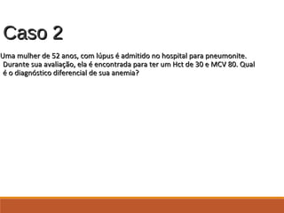 Caso 2Caso 2
Uma mulher de 52 anos, com lúpus é admitido no hospital para pneumonite.Uma mulher de 52 anos, com lúpus é admitido no hospital para pneumonite.
Durante sua avaliação, ela é encontrada para ter um Hct de 30 e MCV 80. QualDurante sua avaliação, ela é encontrada para ter um Hct de 30 e MCV 80. Qual
é o diagnóstico diferencial de sua anemia?é o diagnóstico diferencial de sua anemia?
 