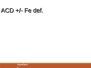 ACD Fe def. ACD + Fe
def
Serum iron Low Low Low
TIBC Low -
normal
High Normal
Transferrin
saturatio
n
Low Low Low
Ferritin Normal –
high
Low Low -
normal
Soluble
transferri
n
receptor
Normal High Normal -
High
Ratio of
soluble
transferri
Low High High
ACD +/- Fe def.ACD +/- Fe def.
 
