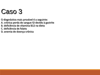 Caso 3Caso 3
O diagnóstico mais provável é a seguinte:O diagnóstico mais provável é a seguinte:
A. crônica perda de sangue GI devido à gastriteA. crônica perda de sangue GI devido à gastrite
B. deficiência de vitamina B12 na dietaB. deficiência de vitamina B12 na dieta
C. deficiência de folatoC. deficiência de folato
D. anemia de doença crônicaD. anemia de doença crônica
 