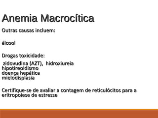 Anemia MacrocíticaAnemia Macrocítica
Outras causas incluem:Outras causas incluem:
álcoolálcool
Drogas toxicidade:Drogas toxicidade:
zidovudina (AZT), hidroxiureiazidovudina (AZT), hidroxiureia
hipotireoidismohipotireoidismo
doença hepáticadoença hepática
mielodisplasiamielodisplasia
Certifique-se de avaliar a contagem de reticulócitos para aCertifique-se de avaliar a contagem de reticulócitos para a
eritropoiese de estresseeritropoiese de estresse
 