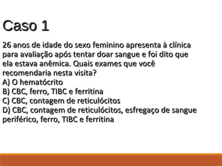 Caso 1Caso 1
26 anos de idade do sexo feminino apresenta à clínica26 anos de idade do sexo feminino apresenta à clínica
para avaliação após tentar doar sangue e foi dito quepara avaliação após tentar doar sangue e foi dito que
ela estava anêmica. Quais exames que vocêela estava anêmica. Quais exames que você
recomendaria nesta visita?recomendaria nesta visita?
A) O hematócritoA) O hematócrito
B) CBC, ferro, TIBC e ferritinaB) CBC, ferro, TIBC e ferritina
C) CBC, contagem de reticulócitosC) CBC, contagem de reticulócitos
D) CBC, contagem de reticulócitos, esfregaço de sangueD) CBC, contagem de reticulócitos, esfregaço de sangue
periférico, ferro, TIBC e ferritinaperiférico, ferro, TIBC e ferritina
 