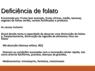 Deficiência de folatoDeficiência de folato
Encontrada em: Frutas (por exemplo, frutas cítricas, melão, banana),Encontrada em: Frutas (por exemplo, frutas cítricas, melão, banana),
vegetais de folhas verdes, cereais fortificados e produtosvegetais de folhas verdes, cereais fortificados e produtos
As causas incluem:As causas incluem:
álcool devido tanto à capacidade de absorver uma diminuição do folatoálcool devido tanto à capacidade de absorver uma diminuição do folato
e, freqüentemente, diminuição da ingestão de alimentos ricos eme, freqüentemente, diminuição da ingestão de alimentos ricos em
folatofolato
Má absorção (doença celíaca, IBD)Má absorção (doença celíaca, IBD)
Doenças ou condições associadas com a renovação celular rápido, taisDoenças ou condições associadas com a renovação celular rápido, tais
como anemia falciforme, psoríase, doenças da gravidez,como anemia falciforme, psoríase, doenças da gravidez,
Medicamentos: trimetoprim, fenitoína, metotrexatoMedicamentos: trimetoprim, fenitoína, metotrexato
 