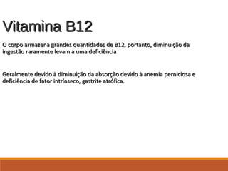 Vitamina B12Vitamina B12
O corpo armazena grandes quantidades de B12, portanto, diminuição daO corpo armazena grandes quantidades de B12, portanto, diminuição da
ingestão raramente levam a uma deficiênciaingestão raramente levam a uma deficiência
Geralmente devido à diminuição da absorção devido à anemia perniciosa eGeralmente devido à diminuição da absorção devido à anemia perniciosa e
deficiência de fator intrínseco, gastrite atrófica.deficiência de fator intrínseco, gastrite atrófica.
 