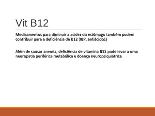 Vit B12
Medicamentos para diminuir a acidez do estômago também podemMedicamentos para diminuir a acidez do estômago também podem
contribuir para a deficiência de B12 (IBP, antiácidos)contribuir para a deficiência de B12 (IBP, antiácidos)
Além de causar anemia, deficiência de vitamina B12 pode levar a umaAlém de causar anemia, deficiência de vitamina B12 pode levar a uma
neuropatia periférica metabólica e doença neuropsiquiátricaneuropatia periférica metabólica e doença neuropsiquiátrica
 